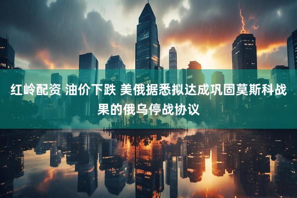 红岭配资 油价下跌 美俄据悉拟达成巩固莫斯科战果的俄乌停战协议