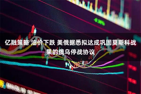 亿融策略 油价下跌 美俄据悉拟达成巩固莫斯科战果的俄乌停战协议