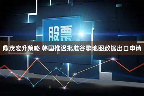 鼎茂宏升策略 韩国推迟批准谷歌地图数据出口申请