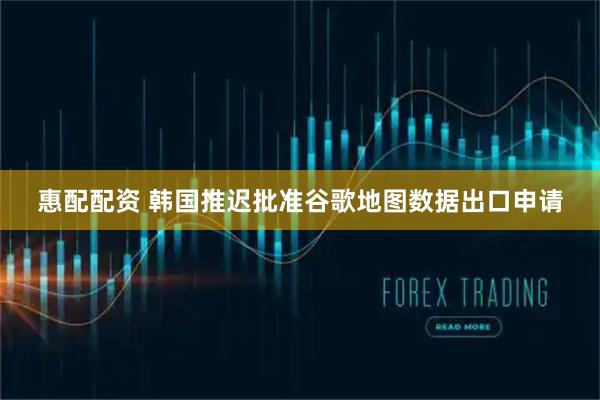 惠配配资 韩国推迟批准谷歌地图数据出口申请