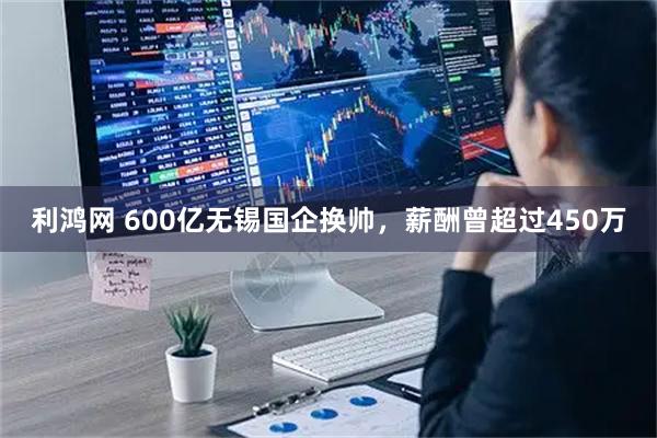 利鸿网 600亿无锡国企换帅，薪酬曾超过450万