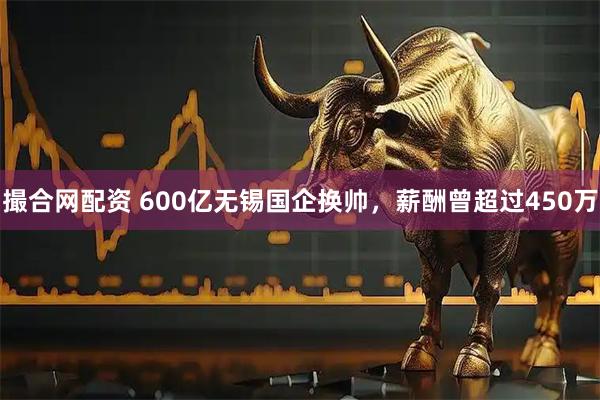 撮合网配资 600亿无锡国企换帅，薪酬曾超过450万