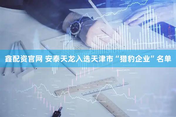 鑫配资官网 安泰天龙入选天津市“猎豹企业”名单