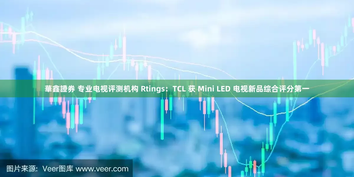 華鑫證券 专业电视评测机构 Rtings：TCL 获 Mini LED 电视新品综合评分第一