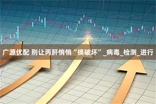 广源优配 别让丙肝悄悄“搞破坏”_病毒_检测_进行