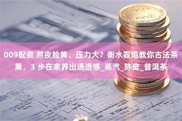 009配资 熬夜脸黄、压力大？衡水霞姐教你古法茶熏，3 步在家养出通透感_蒸汽_陈皮_普洱茶