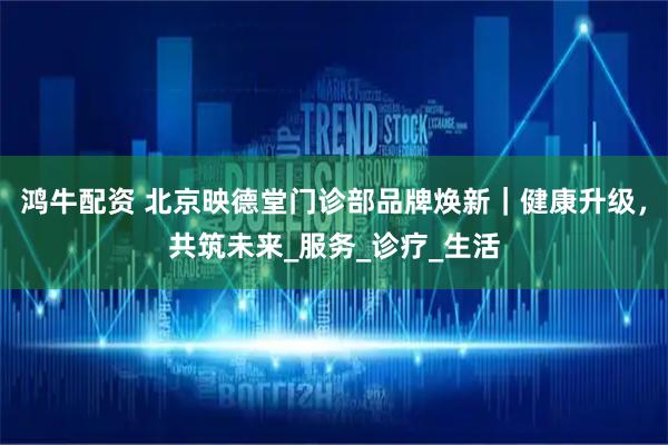 鸿牛配资 北京映德堂门诊部品牌焕新｜健康升级，共筑未来_服务_诊疗_生活
