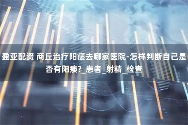 盈亚配资 商丘治疗阳痿去哪家医院-怎样判断自己是否有阳痿?_患者_射精_检查