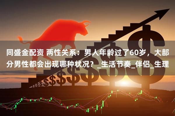 同盛金配资 两性关系：男人年龄过了60岁，大部分男性都会出现哪种状况？_生活节奏_伴侣_生理
