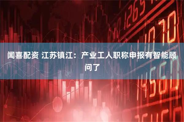 闻喜配资 江苏镇江：产业工人职称申报有智能顾问了