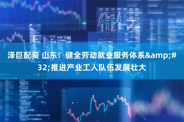 泽巨配资 山东：健全劳动就业服务体系&#32;推进产业工人队伍发展壮大