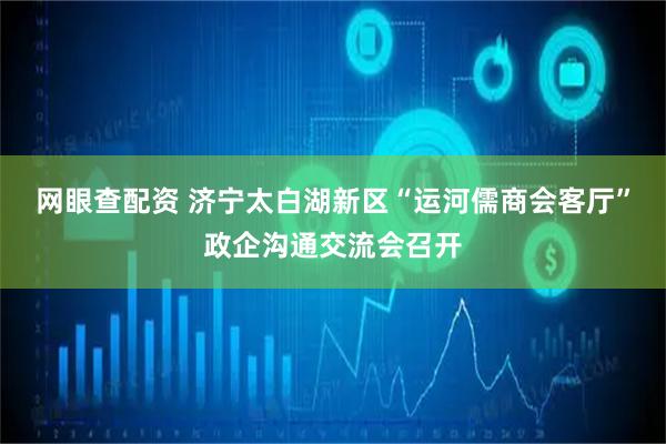 网眼查配资 济宁太白湖新区“运河儒商会客厅”政企沟通交流会召开