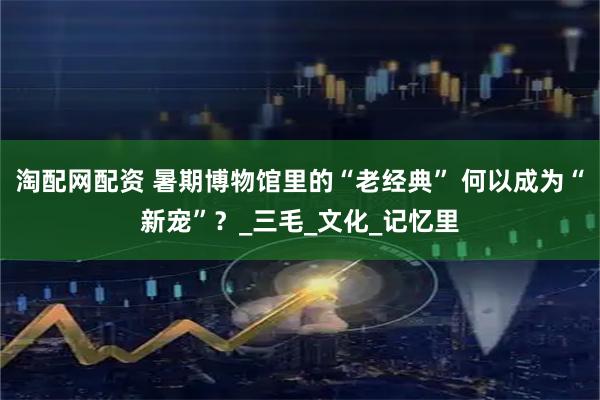 淘配网配资 暑期博物馆里的“老经典” 何以成为“新宠”？_三毛_文化_记忆里