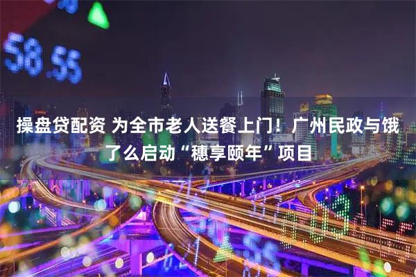 操盘贷配资 为全市老人送餐上门！广州民政与饿了么启动“穗享颐年”项目