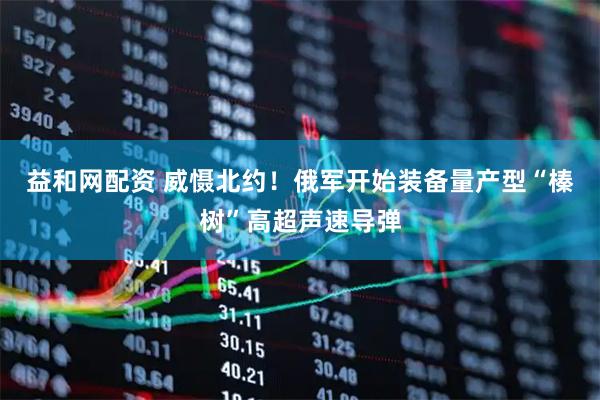 益和网配资 威慑北约！俄军开始装备量产型“榛树”高超声速导弹