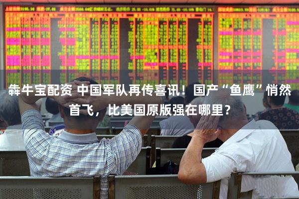 犇牛宝配资 中国军队再传喜讯！国产“鱼鹰”悄然首飞，比美国原版强在哪里？