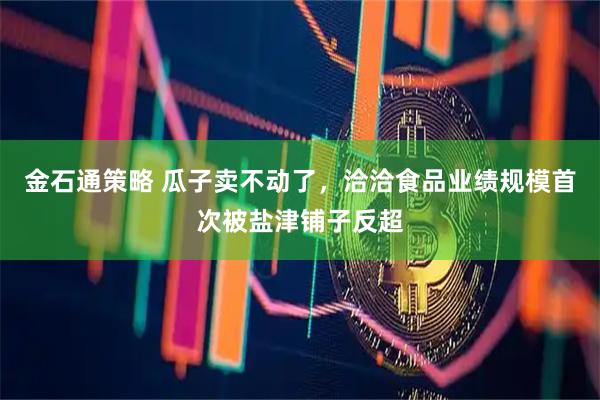 金石通策略 瓜子卖不动了，洽洽食品业绩规模首次被盐津铺子反超
