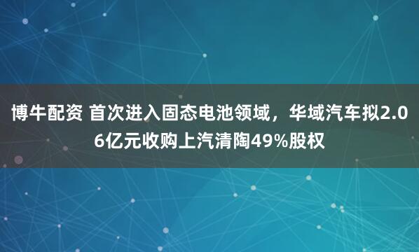 博牛配资 首次进入固态电池领域，华域汽车拟2.06亿元收购上汽清陶49%股权