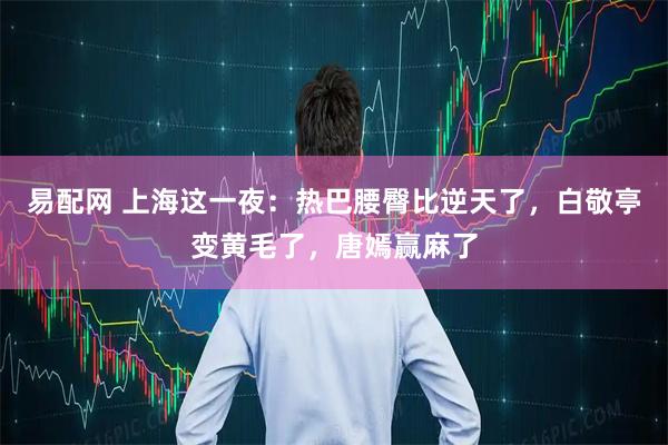 易配网 上海这一夜：热巴腰臀比逆天了，白敬亭变黄毛了，唐嫣赢麻了