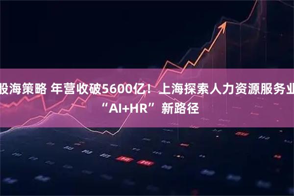 股海策略 年营收破5600亿！上海探索人力资源服务业 “AI+HR” 新路径