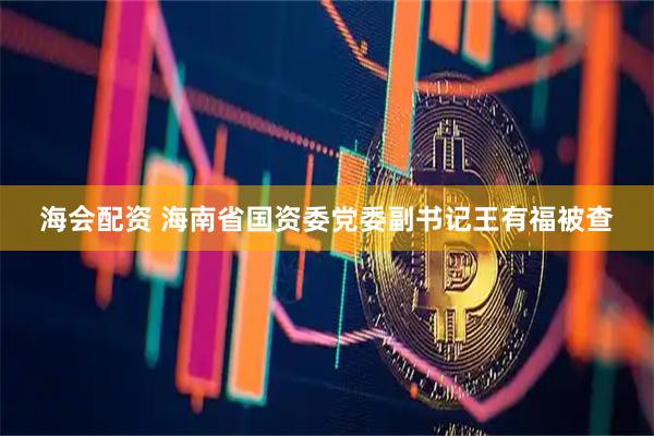 海会配资 海南省国资委党委副书记王有福被查