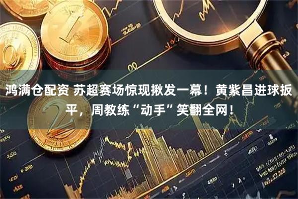 鸿满仓配资 苏超赛场惊现揪发一幕！黄紫昌进球扳平，周教练“动手”笑翻全网！