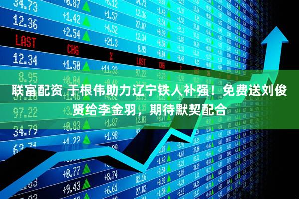 联富配资 于根伟助力辽宁铁人补强！免费送刘俊贤给李金羽，期待默契配合