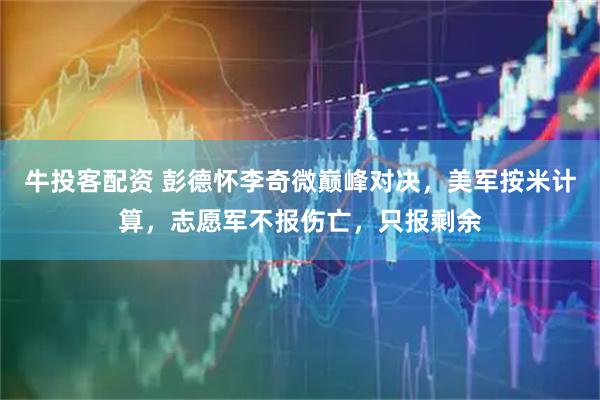 牛投客配资 彭德怀李奇微巅峰对决，美军按米计算，志愿军不报伤亡，只报剩余