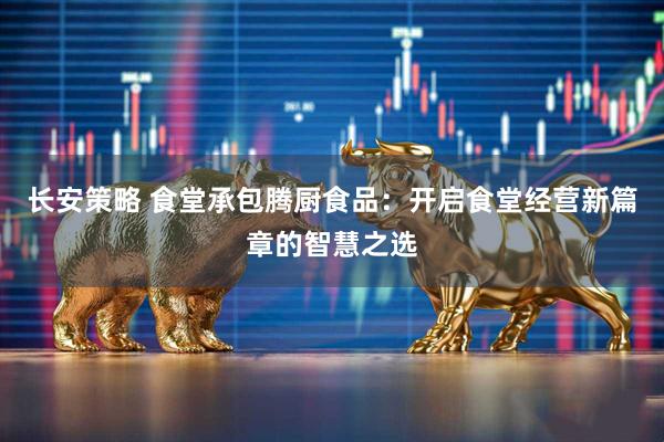 长安策略 食堂承包腾厨食品：开启食堂经营新篇章的智慧之选