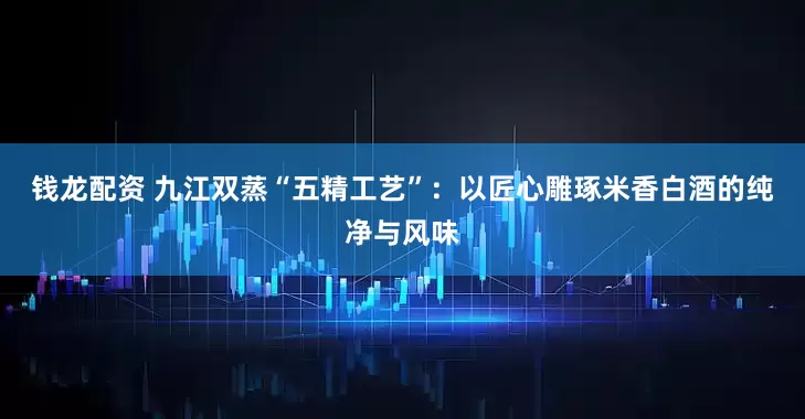 钱龙配资 九江双蒸“五精工艺”：以匠心雕琢米香白酒的纯净与风味