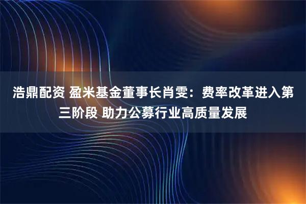浩鼎配资 盈米基金董事长肖雯：费率改革进入第三阶段 助力公募行业高质量发展