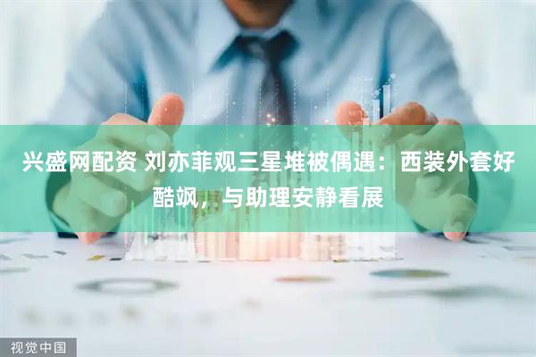 兴盛网配资 刘亦菲观三星堆被偶遇：西装外套好酷飒，与助理安静看展