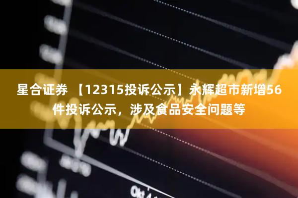 星合证券 【12315投诉公示】永辉超市新增56件投诉公示，涉及食品安全问题等