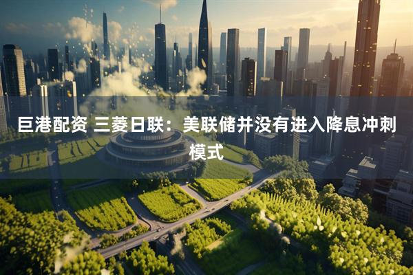 巨港配资 三菱日联：美联储并没有进入降息冲刺模式