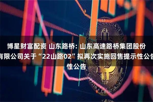 博星财富配资 山东路桥: 山东高速路桥集团股份有限公司关于“22山路02”拟再次实施回售提示性公告